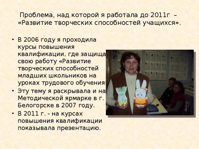 Проблема, над которой я работала до 2011г –  «Развитие творческих способностей учащихся». В 2006 году я проходила курсы повышения квалификации, где защищала свою работу «Развитие творческих способностей младших школьников на уроках трудового обучения». Эту тему я раскрывала и на Методической ярмарке в г. Белогорске в 2007 году. В 2011 г. - на курсах повышения квалификации показывала презентацию. 