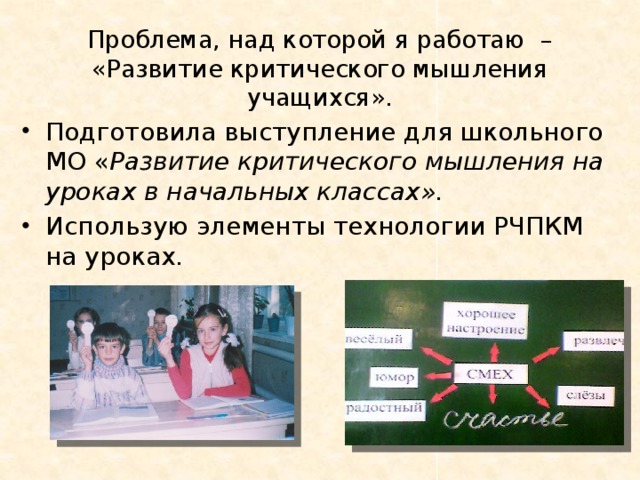  Проблема, над которой я работаю –  «Развитие критического мышления учащихся». Подготовила выступление для школьного МО « Развитие критического мышления на уроках в начальных классах». Использую элементы технологии РЧПКМ на уроках. 