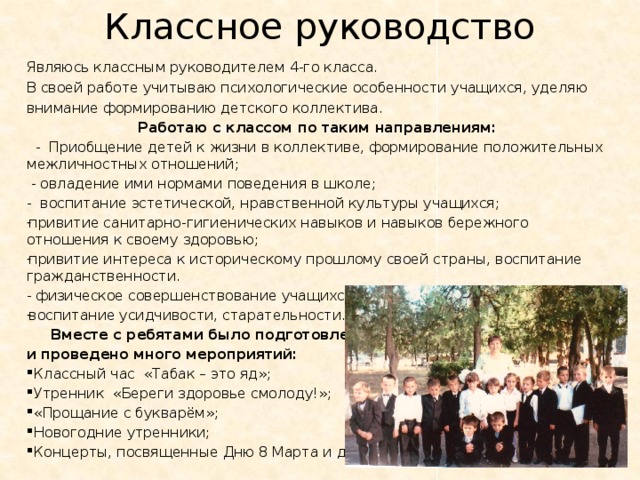 Классное руководство Являюсь классным руководителем 4-го класса. В своей работе учитываю психологические особенности учащихся, уделяю внимание формированию детского коллектива. Работаю с классом по таким направлениям:   - Приобщение детей к жизни в коллективе, формирование положительных межличностных отношений;  - овладение ими нормами поведения в школе; - воспитание эстетической, нравственной культуры учащихся; привитие санитарно-гигиенических навыков и навыков бережного отношения к своему здоровью; привитие интереса к историческому прошлому своей страны, воспитание гражданственности. - физическое совершенствование учащихся; воспитание усидчивости, старательности.  Вместе с ребятами было подготовлено и проведено много мероприятий:  Классный час «Табак – это яд»;  Утренник «Береги здоровье смолоду!»;  «Прощание с букварём»;  Новогодние утренники;  Концерты, посвященные Дню 8 Марта и др. 