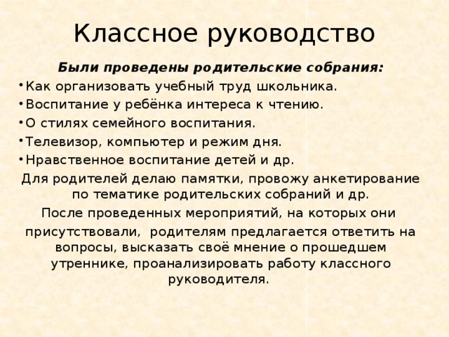 Классное руководство Были проведены родительские собрания:  Как организовать учебный труд школьника.  Воспитание у ребёнка интереса к чтению.  О стилях семейного воспитания.  Телевизор, компьютер и режим дня.  Нравственное воспитание детей и др. Для родителей делаю памятки, провожу анкетирование по тематике родительских собраний и др. После проведенных мероприятий, на которых они присутствовали, родителям предлагается ответить на вопросы, высказать своё мнение о прошедшем утреннике, проанализировать работу классного руководителя. 