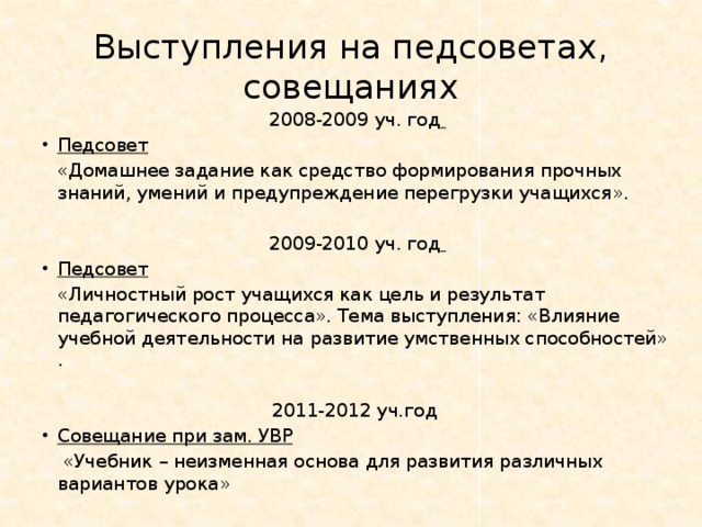 Выступления на педсоветах, совещаниях 2008-2009 уч. год  Педсовет   «Домашнее задание как средство формирования прочных знаний, умений и предупреждение перегрузки учащихся». 2009-2010 уч. год  Педсовет   «Личностный рост учащихся как цель и результат педагогического процесса». Тема выступления: «Влияние учебной деятельности на развитие умственных способностей» . 2011-2012 уч.год Совещание при зам. УВР   «Учебник – неизменная основа для развития различных вариантов урока» 