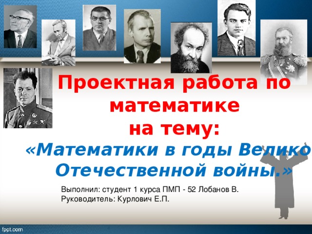 Проектная работа по математике на тему: «Математики в годы Великой Отечественной войны.» Выполнил: студент 1 курса ПМП - 52 Лобанов В. Руководитель: Курлович Е.П.  