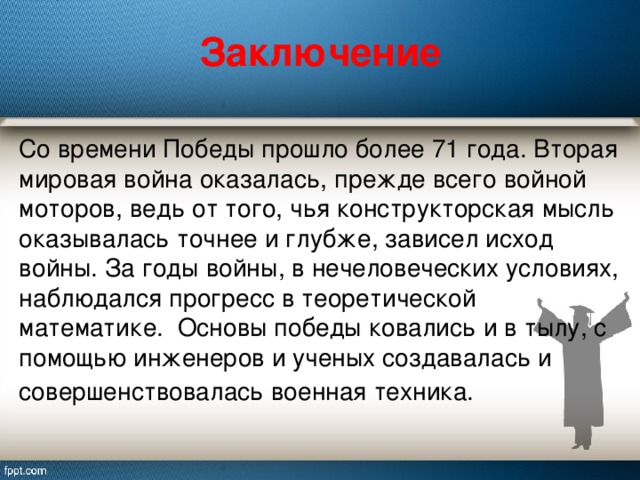 Заключение   Со времени Победы прошло более 71 года. Вторая мировая война оказалась, прежде всего войной моторов, ведь от того, чья конструкторская мысль оказывалась точнее и глубже, зависел исход войны. За годы войны, в нечеловеческих условиях, наблюдался прогресс в теоретической математике.  Основы победы ковались и в тылу, с помощью инженеров и ученых создавалась и совершенствовалась военная техника.   