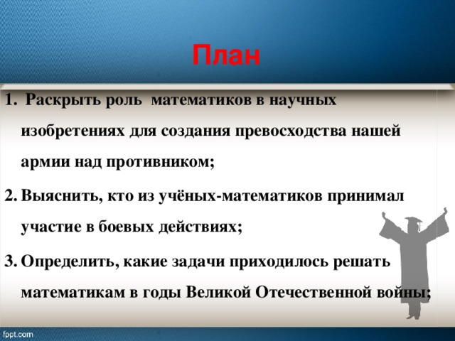 План  Раскрыть роль математиков в научных изобретениях для создания превосходства нашей армии над противником; Выяснить, кто из учёных-математиков принимал участие в боевых действиях; Определить, какие задачи приходилось решать математикам в годы Великой Отечественной войны; 