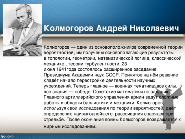 Колмогоров Андрей Николаевич   Колмогоров — один из основоположников современной теории вероятностей, им получены основополагающие результаты в топологии, геометрии, математической логике, классической механике , теории турбулентности,.23 июня 1941года состоялось расширенное заседание Президиума Академии наук СССР. Принятое на нём решение кладёт начало перестройке деятельности научных учреждений. Теперь главное — военная тематика: все силы, все знания — победе. Советские математики по заданию Главного артиллерийского управления армии ведут сложные работы в области баллистики и механики. Колмогоров, используя свои исследования по теории вероятностей, даёт определение наивыгоднейшего рассеивания снарядов при стрельбе. После окончания войны Колмогоров возвращается к мирным исследованиям .   