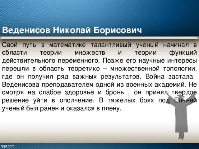 Веденисов Николай Борисович Свой путь в математике талантливый ученый начинал в области теории множеств и теории функций действительного переменного. Позже его научные интересы перешли в область теоретико – множественной топологии, где он получил ряд важных результатов. Война застала Веденисова преподавателем одной из военных академий. Не смотря на слабое здоровье и бронь , он принял твердое решение уйти в ополчение. В тяжелых боях под Ельней ученый был ранен и оказался в плену. 