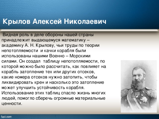 Крылов Алексей Николаевич  Видная роль в деле обороны нашей страны принадлежит выдающемуся математику – академику А. Н. Крылову, чьи труды по теории непотопляемости и качки корабля были использованы нашими Военно – Морскими силами. Он создал таблицу непотопляемости, по которой можно было рассчитать, как повлияет на корабль затопление тех или других отсеков, какие номера отсеков нужно затопить, чтобы ликвидировать крен и насколько это затопление может улучшить устойчивость корабля. Использование этих таблиц спасло жизнь многих людей, помогло сберечь огромные материальные ценности. 