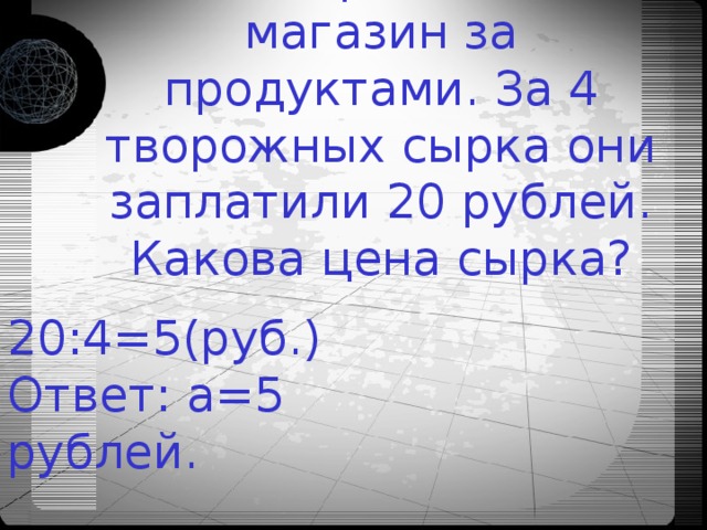 Ниши герои ходят в магазин за продуктами. За 4 творожных сырка они заплатили 20 рублей. Какова цена сырка? 20:4=5(руб.)  Ответ: а=5 рублей. 