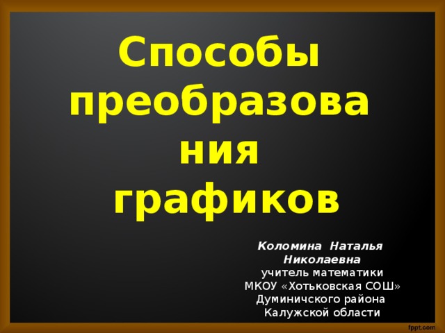 Способы преобразования  графиков Коломина Наталья Николаевна учитель математики МКОУ «Хотьковская СОШ» Думиничского района Калужской области 