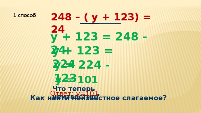 248 – ( у + 123) = 24 1 способ у + 123 = 248 - 24 у + 123 = 224 у = 224 - 123 у = 101 Что теперь неизвестно? Ответ: у=101 Как найти неизвестное слагаемое? 