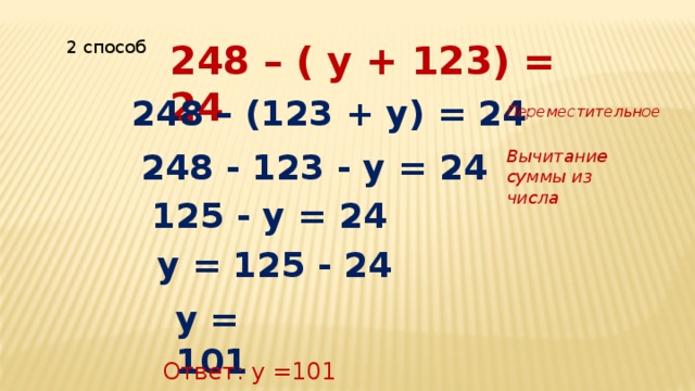 248 – ( у + 123) = 24 2 способ 248 – (123 + у) = 24 Переместительное 248 - 123 - у = 24 Вычитание суммы из числа 125 - у = 24 у = 125 - 24 у = 101 Ответ: у =101 