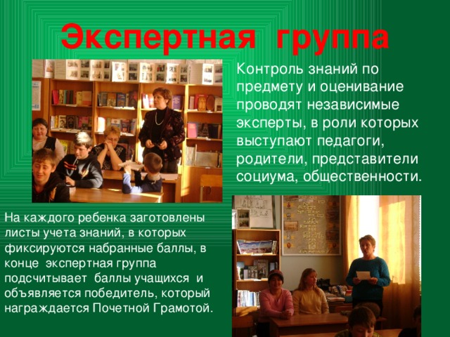 Экспертная группа Контроль знаний по предмету и оценивание проводят независимые эксперты, в роли которых выступают педагоги, родители, представители социума, общественности. На каждого ребенка заготовлены листы учета знаний, в которых фиксируются набранные баллы, в конце экспертная группа подсчитывает баллы учащихся и объявляется победитель, который награждается Почетной Грамотой. 