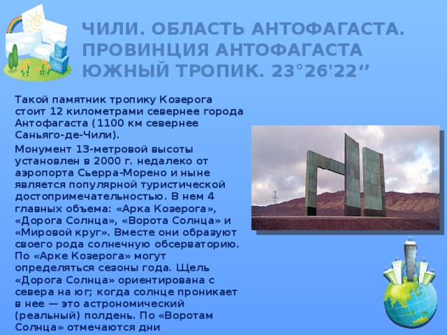Чили. Область Антофагаста. Провинция Антофагаста  ЮЖНЫЙ ТРОПИК. 23°26'22‘’ Такой памятник тропику Козерога стоит 12 километрами севернее города Антофагаста (1100 км севернее Саньяго-де-Чили). Монумент 13-метровой высоты установлен в 2000 г. недалеко от аэропорта Сьерра-Морено и ныне является популярной туристической достопримечательностью. В нем 4 главных объема: «Арка Козерога», «Дорога Солнца», «Ворота Солнца» и «Мировой круг». Вместе они образуют своего рода солнечную обсерваторию. По «Арке Козерога» могут определяться сезоны года. Щель «Дорога Солнца» ориентирована с севера на юг; когда солнце проникает в нее — это астрономический (реальный) полдень. По «Воротам Солнца» отмечаются дни равноденствия.  