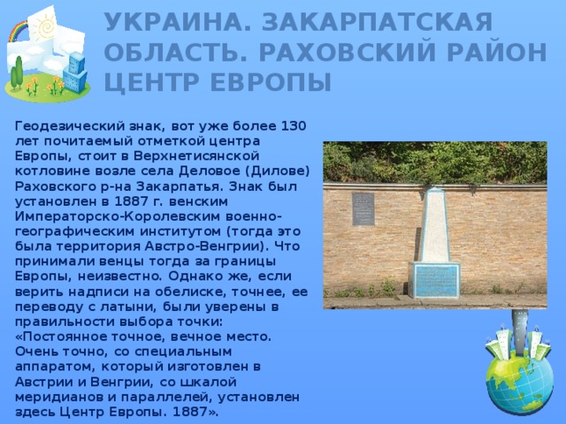 Украина. Закарпатская область. Раховский район  ЦЕНТР ЕВРОПЫ Геодезический знак, вот уже более 130 лет почитаемый отметкой центра Европы, стоит в Верхнетисянской котловине возле села Деловое (Дилове) Раховского р-на Закарпатья. Знак был установлен в 1887 г. венским Императорско-Королевским военно-географическим институтом (тогда это была территория Австро-Венгрии). Что принимали венцы тогда за границы Европы, неизвестно. Однако же, если верить надписи на обелиске, точнее, ее переводу с латыни, были уверены в правильности выбора точки: «Постоянное точное, вечное место. Очень точно, со специальным аппаратом, который изготовлен в Австрии и Венгрии, со шкалой меридианов и параллелей, установлен здесь Центр Европы. 1887».  