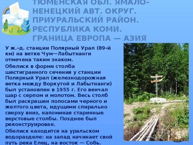 Тюменская обл. Ямало-Ненецкий авт. округ. Приуральский район.  Республика Коми.  ГРАНИЦА ЕВРОПА — АЗИЯ У ж.-д. станции Полярный Урал (89-й км) на ветке Чум—Лабытнанги отмечена таким знаком. Обелиск в форме столба шестигранного сечения у станции Полярный Урал (железнодорожная ветка между Воркутой и Лабытнанги) был установлен в 1955 г. Его венчал шар с серпом и молотом. Весь столб был раскрашен полосами черного и желтого цвета, идущими спирально сверху вниз, напоминая старинные верстовые столбы. Позднее был реконструирован. Обелиск находится на уральском водоразделе: на запад начинает свой путь река Елец, на восток — Собь.  