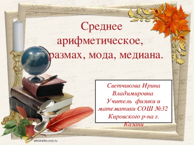 Среднее арифметическое,  размах, мода, медиана. Светчикова Ирина Владимировна Учитель физики и математики СОШ №32 Кировского р-на г. Казани  
