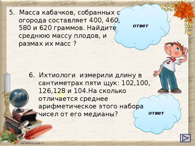 ответ 5. Масса кабачков, собранных с огорода составляет 400, 460, 580 и 620 граммов. Найдите среднюю массу плодов, и размах их масс ?  515, 220 6. Ихтиологи измерили длину в сантиметрах пяти щук: 102,100, 126,128 и 104.На сколько отличается среднее арифметическое этого набора чисел от его медианы?   ответ    8 