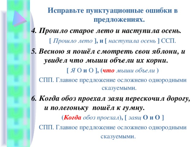 Исправьте пунктуационные ошибки в предложениях. 4. Прошло старое лето и наступила осень. [  Прошло лето  ] , и [  наступила осень  ]  ССП. 5. Весною я пошёл смотреть свои яблони, и увидел что мыши объели их корни. [  Я  O  и  O  ] , ( что  мыши объели ) СПП. Главное предложение осложнено однородными сказуемыми. 6. Когда обоз проехал заяц перескочил дорогу, и полегоньку пошёл к гумну. ( Когда  обоз проехал ),  [  заяц  O и O  ] СПП. Главное предложение осложнено однородными сказуемыми.  
