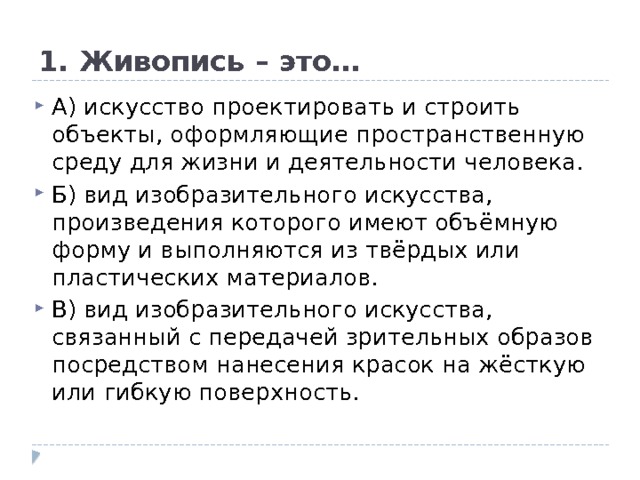 1. Живопись – это… А) искусство проектировать и строить объекты, оформляющие пространственную среду для жизни и деятельности человека.  Б) вид изобразительного искусства, произведения которого имеют объёмную форму и выполняются из твёрдых или пластических материалов.  В) вид изобразительного искусства, связанный с передачей зрительных образов посредством нанесения красок на жёсткую или гибкую поверхность. 