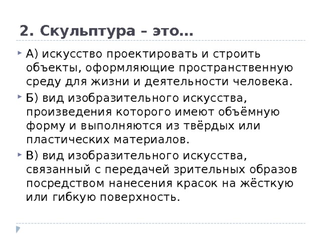2. Скульптура – это… А) искусство проектировать и строить объекты, оформляющие пространственную среду для жизни и деятельности человека.  Б) вид изобразительного искусства, произведения которого имеют объёмную форму и выполняются из твёрдых или пластических материалов.  В) вид изобразительного искусства, связанный с передачей зрительных образов посредством нанесения красок на жёсткую или гибкую поверхность. 