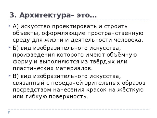 3. Архитектура– это… А) искусство проектировать и строить объекты, оформляющие пространственную среду для жизни и деятельности человека.  Б) вид изобразительного искусства, произведения которого имеют объёмную форму и выполняются из твёрдых или пластических материалов.  В) вид изобразительного искусства, связанный с передачей зрительных образов посредством нанесения красок на жёсткую или гибкую поверхность. 