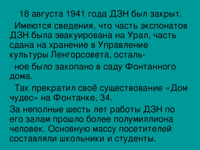  18 августа 1941 года ДЗН был закрыт.  Имеются сведения, что часть экспонатов ДЗН была эвакуирована на Урал, часть сдана на хранение в Управление культуры Ленгорсовета, осталь-  ное было закопано в саду Фонтанного дома.  Так прекратил своё существование «Дом чудес» на Фонтанке, 34.  За неполные шесть лет работы ДЗН по его залам прошло более полумиллиона человек. Основную массу посетителей составляли школьники и студенты. 