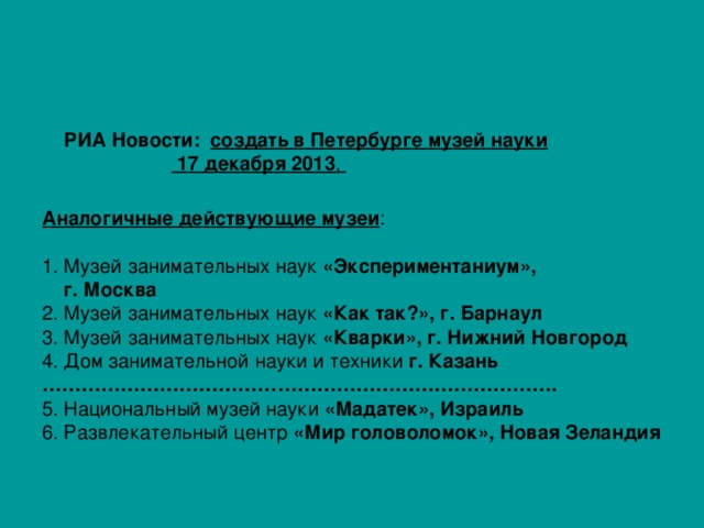  РИА Новости: создать в Петербурге музей науки РИА Новости 17 декабря 2013 ,  Аналогичные действующие музеи : 1. Музей занимательных наук «Экспериментаниум»,  г. Москва 2. Музей занимательных наук «Как так?», г. Барнаул 3.  Музей занимательных наук «Кварки», г. Нижний Новгород 4.  Дом занимательной науки и техники г. Казань …………………………………………………………………… . 5. Национальный музей науки «Мадатек», Израиль  6. Развлекательный центр «Мир головоломок», Новая Зеландия  