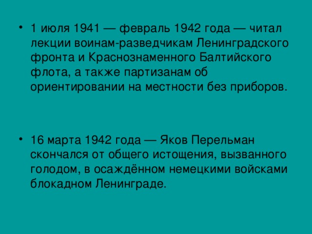 1 июля 1941 — февраль 1942 года — читал лекции воинам-разведчикам Ленинградского фронта и Краснознаменного Балтийского флота, а также партизанам об ориентировании на местности без приборов.  16 марта 1942 года — Яков Перельман скончался от общего истощения, вызванного голодом, в осаждённом немецкими войсками блокадном Ленинграде. 