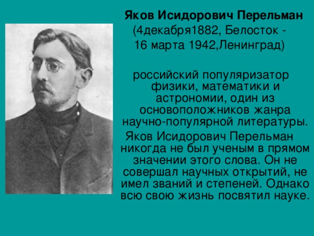  Яков Исидорович Перельман (4декабря1882, Белосток - 16 марта 1942,Ленинград)  российский популяризатор физики, математики и астрономии, один из основоположников жанра научно-популярной литературы. Яков Исидорович Перельман никогда не был ученым в прямом значении этого слова. Он не совершал научных открытий, не имел званий и степеней. Однако всю свою жизнь посвятил науке.    