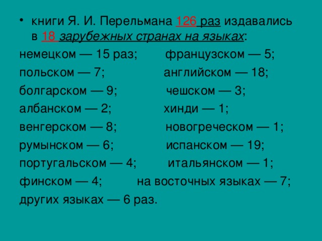 книги Я. И. Перельмана 126 раз издавались в 18 зарубежных странах на языках : немецком — 15 раз; французском — 5; польском — 7; английском — 18; болгарском — 9; чешском — 3; албанском — 2; хинди — 1; венгерском — 8; новогреческом — 1; румынском — 6; испанском — 19; португальском — 4; итальянском — 1; финском — 4; на восточных языках — 7; других языках — 6 раз. 