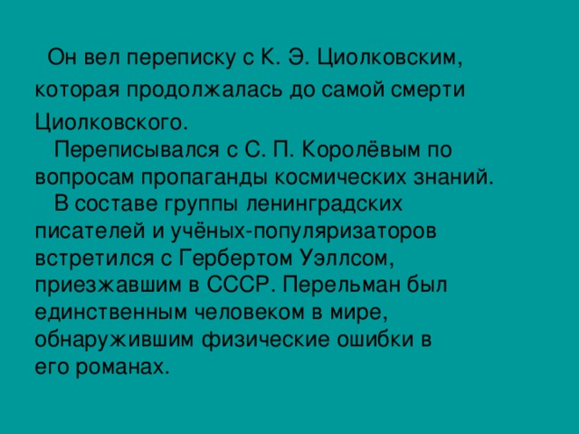  Он вел переписку с К. Э. Циолковским, которая продолжалась до самой смерти Циолковского.  Переписывался с С. П. Королёвым по вопросам пропаганды космических знаний.  В составе группы ленинградских писателей и учёных-популяризаторов встретился с Гербертом Уэллсом, приезжавшим в СССР. Перельман был единственным человеком в мире, обнаружившим физические ошибки в его романах. 