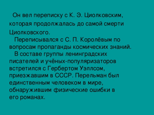  Он вел переписку с К. Э. Циолковским, которая продолжалась до самой смерти Циолковского.  Переписывался с С. П. Королёвым по вопросам пропаганды космических знаний.  В составе группы ленинградских писателей и учёных-популяризаторов встретился с Гербертом Уэллсом, приезжавшим в СССР. Перельман был единственным человеком в мире, обнаружившим физические ошибки в его романах. 