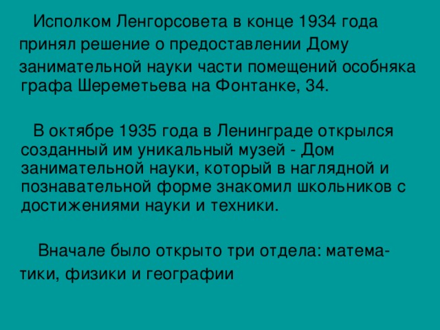  Исполком Ленгорсовета в конце 1934 года  принял решение о предоставлении Дому  занимательной науки части помещений особняка графа Шереметьева на Фонтанке, 34.  В октябре 1935 года в Ленинграде открылся созданный им уникальный музей - Дом занимательной науки, который в наглядной и познавательной форме знакомил школьников с достижениями науки и техники.  Вначале было открыто три отдела: матема-  тики, физики и географии 