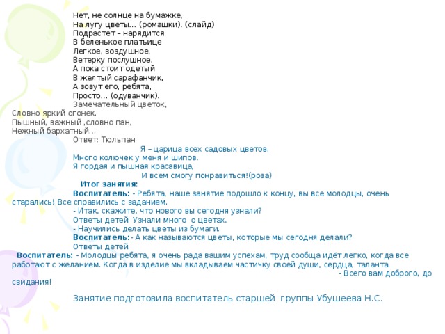 Нет, не солнце на бумажке, На лугу цветы… (ромашки). (слайд) Подрастет – нарядится В беленькое платьице Легкое, воздушное, Ветерку послушное, А пока стоит одетый В желтый сарафанчик, А зовут его, ребята, Просто… (одуванчик). Замечательный цветок,  Словно яркий огонек.  Пышный, важный ,словно пан,  Нежный бархатный... Ответ: Тюльпан    Я – царица всех садовых цветов, Много колючек у меня и шипов. Я гордая и пышная красавица,  И всем смогу понравиться!(роза)  Итог занятия:  Воспитатель: - Ребята, наше занятие подошло к концу, вы все молодцы, очень старались! Все справились с заданием. - Итак, скажите, что нового вы сегодня узнали? Ответы детей: Узнали много о цветах. - Научились делать цветы из бумаги. Воспитатель: - А как называются цветы, которые мы сегодня делали? Ответы детей. Воспитатель: - Молодцы ребята, я очень рада вашим успехам, труд сообща идёт легко, когда все работают с желанием. Когда в изделие мы вкладываем частичку своей души, сердца, таланта. - Всего вам доброго, до свидания! Занятие подготовила воспитатель старшей группы Убушеева Н.С. 