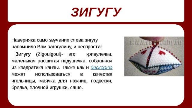 ЗИГУГУ Наверняка само звучание слова зигугу напомнило Вам загогулину, и неспроста! Зигугу (Zigouigoui)- это кривулечка, маленькая расшитая подушечка, собранная из квадратика канвы. Также как и  бискорню  может использоваться в качестве игольницы, маячка для ножниц, подвески, брелка, ёлочной игрушки, саше. 