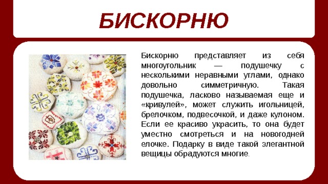 БИСКОРНЮ Бискорню представляет из себя многоугольник — подушечку с несколькими неравными углами, однако довольно симметричную. Такая подушечка, ласково называемая еще и «кривулей», может служить игольницей, брелочком, подвесочкой, и даже кулоном. Если ее красиво украсить, то она будет уместно смотреться и на новогодней елочке. Подарку в виде такой элегантной вещицы обрадуются многие . 