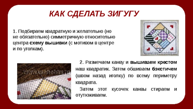 КАК СДЕЛАТЬ ЗИГУГУ 1. Подбираем квадратную и желательно (но не обязательно) симметричную относительно центра схему вышивки (с мотивом в центре и по уголкам). 2. Размечаем канву и вышиваем крестом наш квадратик. Затем обшиваем бэкстичем (швом назад иголку) по всему периметру квадрата. Затем этот кусочек канвы стираем и отутюживаем. 