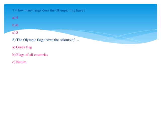 7) How many rings does the Olympic flag have? a) 4 b) 6 c) 5 8) The Olympic flag shows the colours of … a) Greek flag b) Flags of all countries c) Nature. 