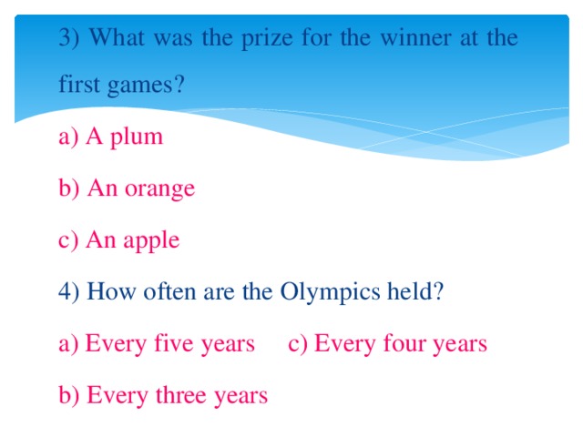 3) What was the prize for the winner at the first games? a) A plum b) An orange c) An apple 4) How often are the Olympics held? a) Every five years c) Every four years b) Every three years 