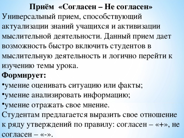 Приём «Согласен – Не согласен» Универсальный прием, способствующий актуализации знаний учащихся и активизации мыслительной деятельности. Данный прием дает возможность быстро включить студентов в мыслительную деятельность и логично перейти к изучению темы урока.  Формирует: умение оценивать ситуацию или факты; умение анализировать информацию; умение отражать свое мнение. Студентам предлагается выразить свое отношение к ряду утверждений по правилу: согласен – «+», не согласен – «-». 
