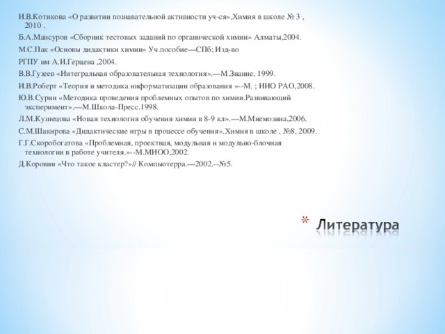 И.В.Котикова «О развитии познавательной активности уч-ся»,Химия в школе № 3 ,2010 . Б.А.Мансуров «Сборник тестовых заданий по органической химии» Алматы,2004. М.С.Пак «Основы дидактики химии» Уч.пособие—СПб; Изд-во РГПУ им А.И.Герцена ,2004. В.В.Гузеев «Интегральная образовательная технология».—М.Знание, 1999. И.В.Роберт «Теория и методика информатизации образования »--М. ; ИИО РАО,2008. Ю.В.Сурин «Методика проведения проблемных опытов по химии.Развивающий эксперимент».—М.Школа-Пресс.1998. Л.М.Кузнецова «Новая технология обучения химии в 8-9 кл».—М.Мнемозина,2006. С.М.Шакирова «Дидактические игры в процессе обучения».Химия в школе , №8, 2009. Г.Г.Скоробогатова «Проблемная, проектная, модульная и модульно-блочная технологии в работе учителя.»--М.МИОО,2002. Д.Коровин «Что такое кластер?»// Компьютерра.—2002.--№5. 