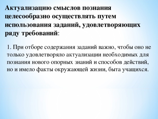 Актуализацию смыслов познания целесообразно осуществлять путем использования заданий, удовлетворяющих ряду требований : 1. При отборе содержания заданий важно, чтобы оно не только удовлетворяло актуализации необходимых для познания нового опорных знаний и способов действий, но и имело факты окружающей жизни, быта учащихся. 