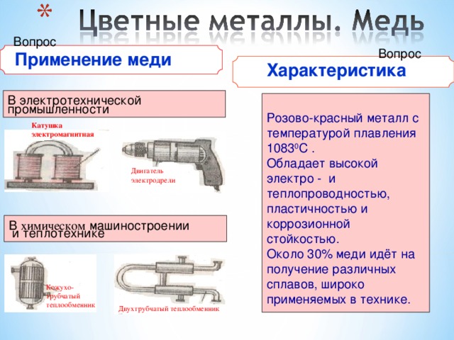 Вопрос Вопрос  Применение меди  Характеристика В электротехнической промышленности Розово-красный металл с температурой плавления 1083 0 С . Обладает высокой электро - и теплопроводностью, пластичностью и коррозионной стойкостью. Около 30% меди идёт на получение различных сплавов, широко применяемых в технике. Катушка электромагнитная Двигатель электродрели В химическом машиностроении  и теплотехнике Кожухо- трубчатый теплообменник Двухтрубчатый теплообменник 