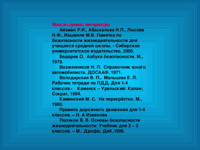 Используемая литература  Айзман Р.И., Абаскалова Н.П., Лысова Н.Ф., Иашвили М.В. Памятка по безопасности жизнедеятельности для учащихся средней школы. - Сибирское университетское издательство, 2006.  Бедарев О. Азбука безопасности. М., 1979.  Возженников Н. П. Справочник юного автомобилиста. ДОСААФ, 1971.  Володарская В. П., Мальцева Е. Л. Рабочие тетради по ПДД. Для 1-4 классов.- Каменск – Уральский: Калан; Сократ, 1994.  Каминский М. С. На перекрёстке. М., 1980.  Правила дорожного движения для 1-4 классов. – Н. А Извекова  Поляков В. В. Основы безопасности жизнедеятельности: Учебник для 2 – 3 классов. – М.: Дрофа; ДиК,1996. 