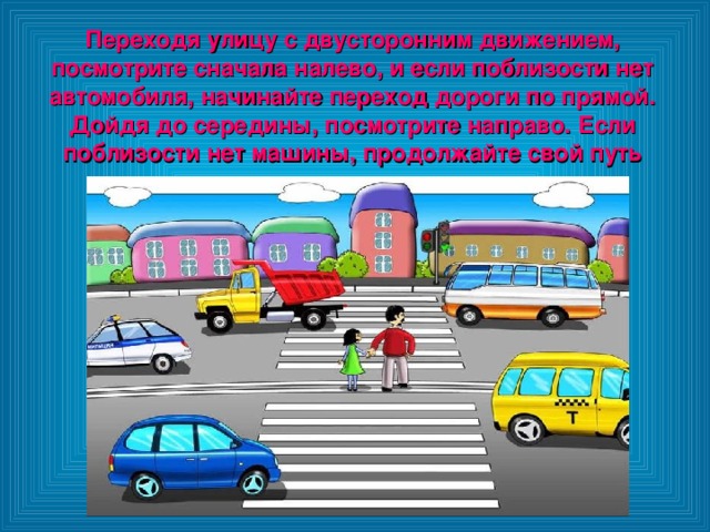 Переходя улицу с двусторонним движением, посмотрите сначала налево, и если поблизости нет автомобиля, начинайте переход дороги по прямой. Дойдя до середины, посмотрите направо. Если поблизости нет машины, продолжайте свой путь 
