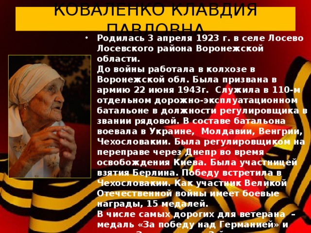 КОВАЛЕНКО КЛАВДИЯ ПАВЛОВНА Родилась 3 апреля 1923 г. в селе Лосево Лосевского района Воронежской области.  До войны работала в колхозе в Воронежской обл. Была призвана в армию 22 июня 1943г.  Служила в 110-м отдельном дорожно-эксплуатационном  батальоне в должности регулировщика в звании рядовой. В составе батальона воевала в Украине,  Молдавии, Венгрии, Чехословакии. Была регулировщиком на переправе через Днепр во время освобождения Киева. Была участницей взятия Берлина. Победу встретила в Чехословакии. Как участник Великой Отечественной войны имеет боевые награды, 15 медалей.  В числе самых дорогих для ветерана  – медаль «За победу над Германией» и орден «За мужество» 3-й степени. Инвалид Великой Отечественной войны. Инвалид по зрению. В настоящее время живет в Севастополе.  3 апреля 2013 г. Клавдии Павловне исполнилось 90 лет.   