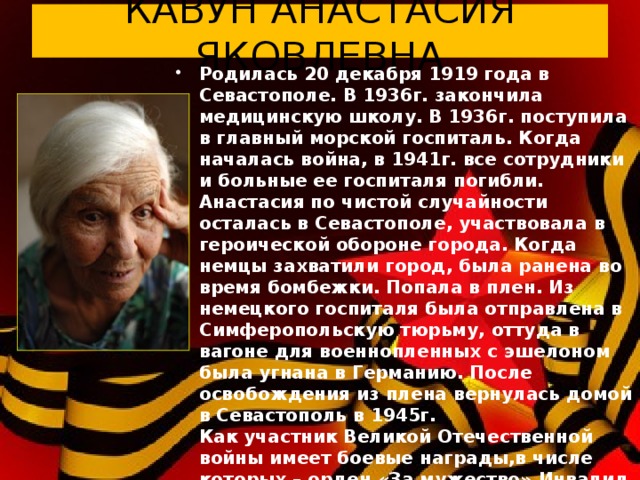 КАВУН АНАСТАСИЯ ЯКОВЛЕВНА Родилась 20 декабря 1919 года в Севастополе. В 1936г. закончила медицинскую школу. В 1936г. поступила в главный морской госпиталь. Когда началась война, в 1941г. все сотрудники и больные ее госпиталя погибли. Анастасия по чистой случайности осталась в Севастополе, участвовала в героической обороне города. Когда немцы захватили город, была ранена во время бомбежки. Попала в плен. Из немецкого госпиталя была отправлена в Симферопольскую тюрьму, оттуда в вагоне для военнопленных с эшелоном была угнана в Германию. После освобождения из плена вернулась домой в Севастополь в 1945г.  Как участник Великой Отечественной войны имеет боевые награды,в числе которых – орден «За мужество».Инвалид Великой Отечественной войны. В настоящее время живет в Севастополе.  20 декабря 2013 г. Анастасии Яковлевне исполнился 94 года.   