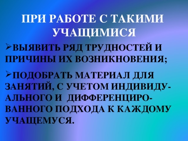 ПРИ РАБОТЕ С ТАКИМИ УЧАЩИМИСЯ  ВЫЯВИТЬ РЯД ТРУДНОСТЕЙ И ПРИЧИНЫ ИХ ВОЗНИКНОВЕНИЯ;  ПОДОБРАТЬ МАТЕРИАЛ ДЛЯ ЗАНЯТИЙ, С УЧЕТОМ ИНДИВИДУ-АЛЬНОГО И ДИФФЕРЕНЦИРО-ВАННОГО ПОДХОДА К КАЖДОМУ УЧАЩЕМУСЯ. 