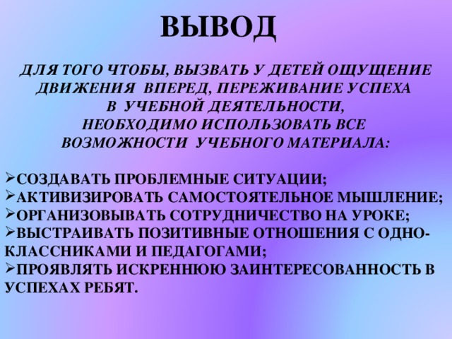 ВЫВОД ДЛЯ ТОГО ЧТОБЫ, ВЫЗВАТЬ У ДЕТЕЙ ОЩУЩЕНИЕ ДВИЖЕНИЯ ВПЕРЕД, ПЕРЕЖИВАНИЕ УСПЕХА В УЧЕБНОЙ ДЕЯТЕЛЬНОСТИ, НЕОБХОДИМО ИСПОЛЬЗОВАТЬ ВСЕ ВОЗМОЖНОСТИ УЧЕБНОГО МАТЕРИАЛА:  СОЗДАВАТЬ ПРОБЛЕМНЫЕ СИТУАЦИИ; АКТИВИЗИРОВАТЬ САМОСТОЯТЕЛЬНОЕ МЫШЛЕНИЕ; ОРГАНИЗОВЫВАТЬ СОТРУДНИЧЕСТВО НА УРОКЕ; ВЫСТРАИВАТЬ ПОЗИТИВНЫЕ ОТНОШЕНИЯ С ОДНО-КЛАССНИКАМИ И ПЕДАГОГАМИ; ПРОЯВЛЯТЬ ИСКРЕННЮЮ ЗАИНТЕРЕСОВАННОСТЬ В УСПЕХАХ РЕБЯТ. ВЫВОД  