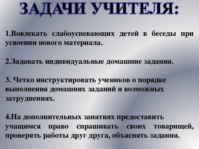 1.Вовлекать слабоуспевающих детей в беседы при усвоении нового материала.  2.Задавать индивидуальные домашние задания. 3. Четко инструктировать учеников о порядке выполнения домашних заданий и возможных затруднениях. 4.На дополнительных занятиях предоставить учащимся право спрашивать своих товарищей, проверять работы друг друга, объяснять задания. 